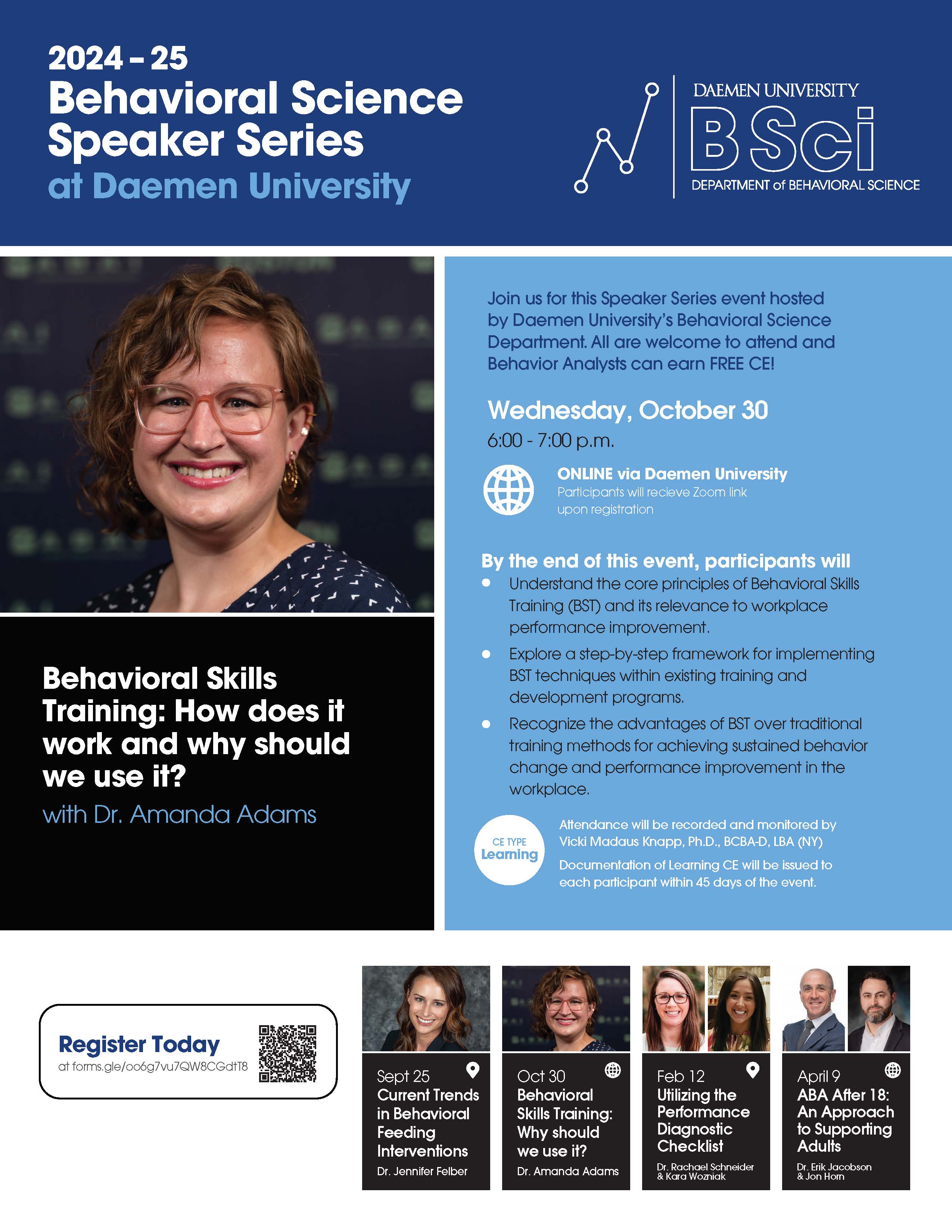 2024 – 25 Behavioral ScienceSpeaker Series at Daemen University Behavioral Skills Training: How does it work and why should we use it? with Dr. Amanda Adams Join us for this Speaker Series event hosted by Daemen University’s Behavioral Science Department. All are welcome to attend and Behavior Analysts can earn FREE CE! Wednesday, October 30 6:00 - 7:00 p.m. ONLINE via Daemen University Participants will receive Zoom link upon registration By the end of this event, participants will: Understand the core principles of Behavioral Skills Training (BST) and its relevance to workplace performance improvement. Explore a step-by-step framework for implementing BST techniques within existing training and development programs. Recognize the advantages of BST over traditional training methods for achieving sustained behavior change and performance improvement in the workplace. CE TYPE Learning Attendance will be recorded and monitored by Vicki Madaus Knapp, Ph.D., BCBA-D, LBA (NY) Documentation of Learning CE will be issued to each participant within 45 days of the event. Register Today at forms.gle/oo6g7vu7QW8CGdtT8 Sept 25 Current Trends in Behavioral Feeding Interventions Dr. Jennifer Felber Oct 30 Behavioral Skills Training: Why should we use it? Dr. Amanda Adams Feb 12 Utilizing the Performance Diagnostic Checklist Dr. Rachael Schneider & Kara Wozniak April 9 ABA After 18: An Approach to Supporting Adults Dr. Erik Jacobson & Jon Horn