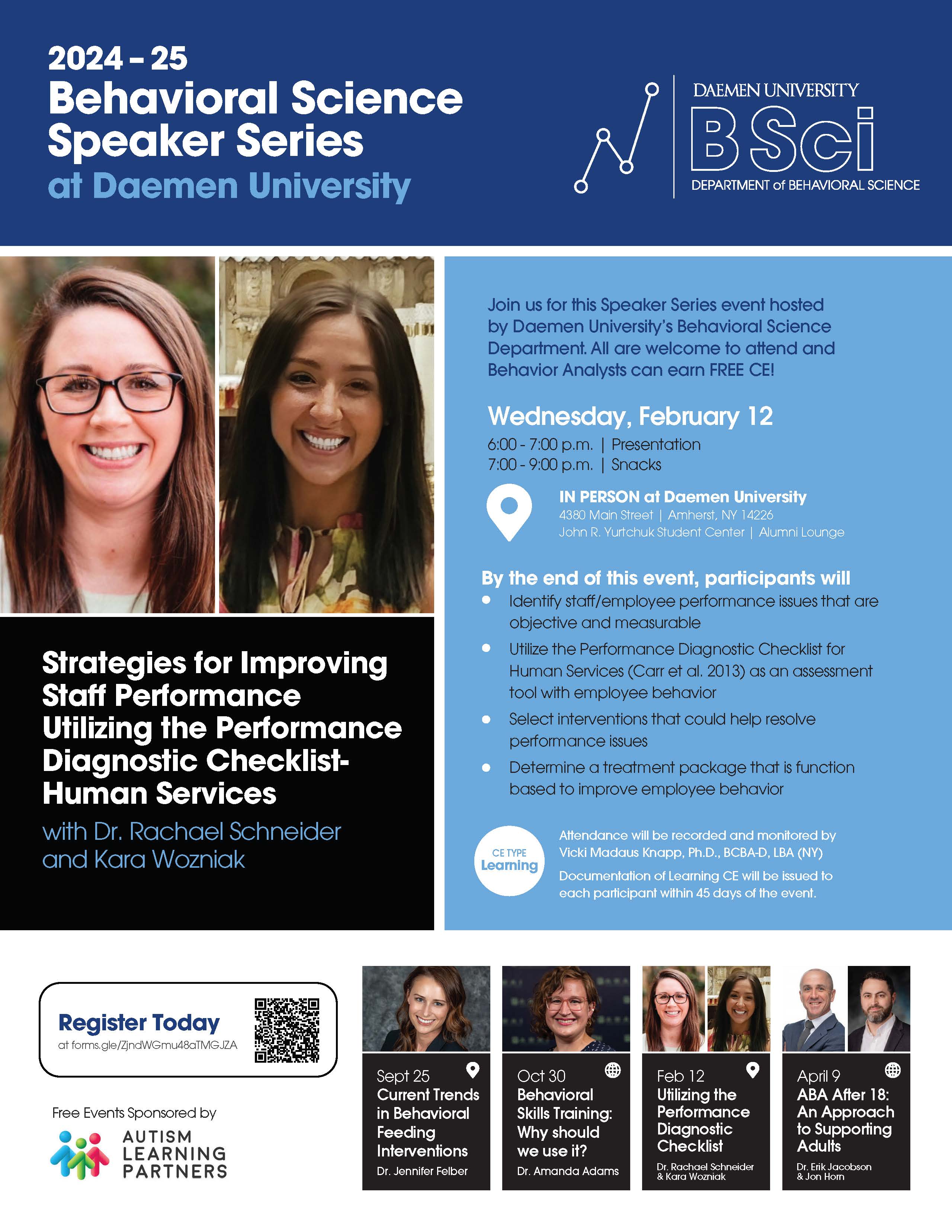 2024 – 25 Behavioral ScienceSpeaker Series at Daemen University Strategies for Improving Staff Performance Utilizing the Performance Diagnostic Checklist- Human Services with Dr. Rachael Schneider and Kara Wozniak Join us for this Speaker Series event hosted by Daemen University’s Behavioral Science Department. All are welcome to attend and Behavior Analysts can earn FREE CE! Wednesday, February 12 6:00 - 7:00 p.m. | Presentation 7:00 - 9:00 p.m. | Snacks IN PERSON at Daemen University 4380 Main Street | Amherst, NY 14226 John R. Yurtchuk Student Center | Alumni Lounge By the end of this event, participants will: Identify staff/employee performance issues that are objective and measurable Utilize the Performance Diagnostic Checklist for Human Services (Carr et al. 2013) as an assessment tool with employee behavior Select interventions that could help resolve performance issues Determine a treatment package that is function based to improve employee behavior CE TYPE Learning Attendance will be recorded and monitored by Vicki Madaus Knapp, Ph.D., BCBA-D, LBA (NY) Documentation of Learning CE will be issued to each participant within 45 days of the event. Register Today at forms.gle/oo6g7vu7QW8CGdtT8 Sept 25 Current Trends in Behavioral Feeding Interventions Dr. Jennifer Felber Oct 30 Behavioral Skills Training: Why should we use it? Dr. Amanda Adams Feb 12 Utilizing the Performance Diagnostic Checklist Dr. Rachael Schneider & Kara Wozniak April 9 ABA After 18: An Approach to Supporting Adults Dr. Erik Jacobson & Jon Horn